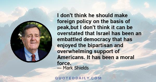 I don't think he should make foreign policy on the basis of peak,but I don't think it can be overstated that Israel has been an embattled democracy that has enjoyed the bipartisan and overwhelming support of Americans.