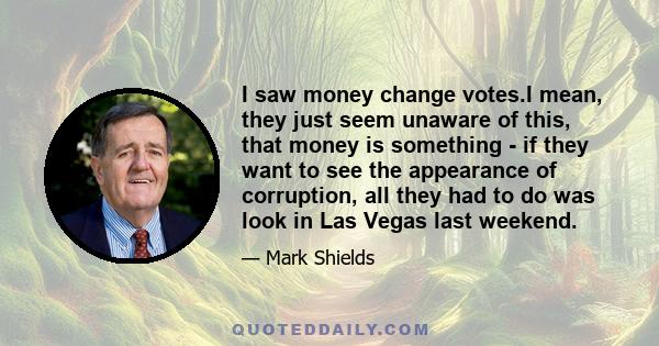 I saw money change votes.I mean, they just seem unaware of this, that money is something - if they want to see the appearance of corruption, all they had to do was look in Las Vegas last weekend.