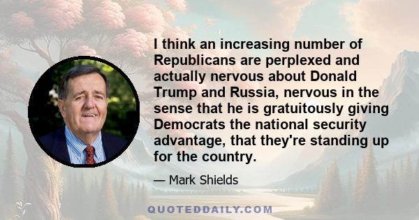 I think an increasing number of Republicans are perplexed and actually nervous about Donald Trump and Russia, nervous in the sense that he is gratuitously giving Democrats the national security advantage, that they're