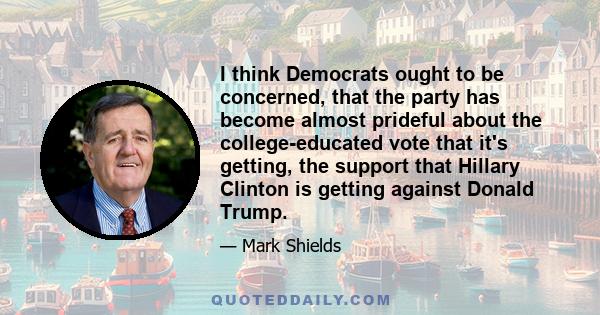 I think Democrats ought to be concerned, that the party has become almost prideful about the college-educated vote that it's getting, the support that Hillary Clinton is getting against Donald Trump.