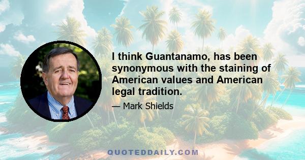 I think Guantanamo, has been synonymous with the staining of American values and American legal tradition.