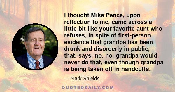 I thought Mike Pence, upon reflection to me, came across a little bit like your favorite aunt who refuses, in spite of first-person evidence that grandpa has been drunk and disorderly in public, that, says, no, no,