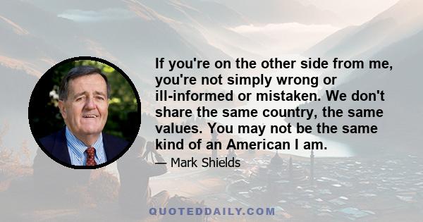 If you're on the other side from me, you're not simply wrong or ill-informed or mistaken. We don't share the same country, the same values. You may not be the same kind of an American I am.