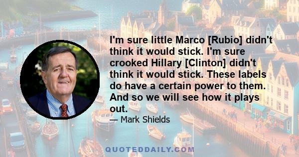 I'm sure little Marco [Rubio] didn't think it would stick. I'm sure crooked Hillary [Clinton] didn't think it would stick. These labels do have a certain power to them. And so we will see how it plays out.