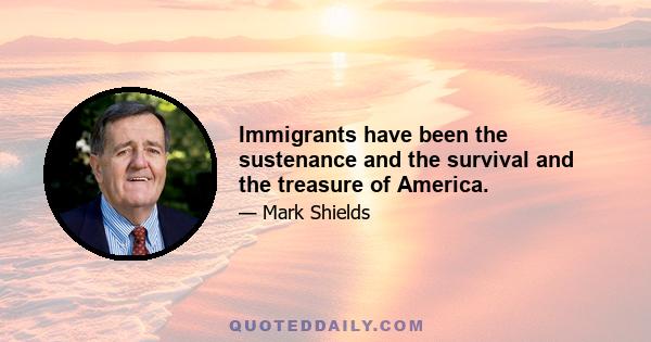 Immigrants have been the sustenance and the survival and the treasure of America.