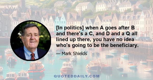 [In politics] when A goes after B and there's a C, and D and a Q all lined up there, you have no idea who's going to be the beneficiary.