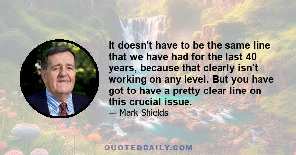 It doesn't have to be the same line that we have had for the last 40 years, because that clearly isn't working on any level. But you have got to have a pretty clear line on this crucial issue.