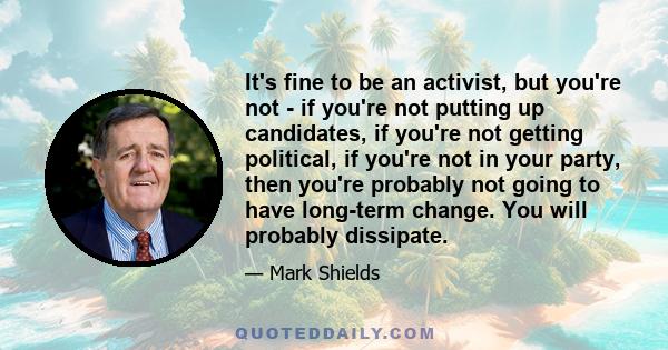 It's fine to be an activist, but you're not - if you're not putting up candidates, if you're not getting political, if you're not in your party, then you're probably not going to have long-term change. You will probably 