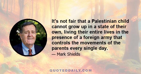 It's not fair that a Palestinian child cannot grow up in a state of their own, living their entire lives in the presence of a foreign army that controls the movements of the parents every single day.