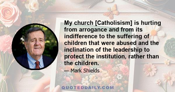 My church [Catholisism] is hurting from arrogance and from its indifference to the suffering of children that were abused and the inclination of the leadership to protect the institution, rather than the children.