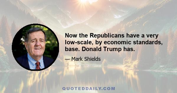 Now the Republicans have a very low-scale, by economic standards, base. Donald Trump has.