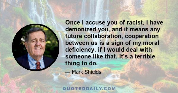 Once I accuse you of racist, I have demonized you, and it means any future collaboration, cooperation between us is a sign of my moral deficiency, if I would deal with someone like that. It's a terrible thing to do.