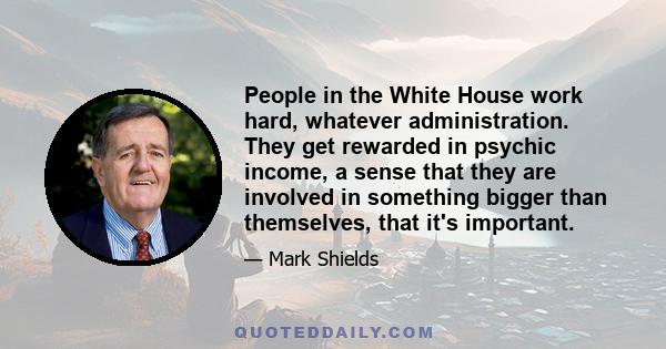 People in the White House work hard, whatever administration. They get rewarded in psychic income, a sense that they are involved in something bigger than themselves, that it's important.