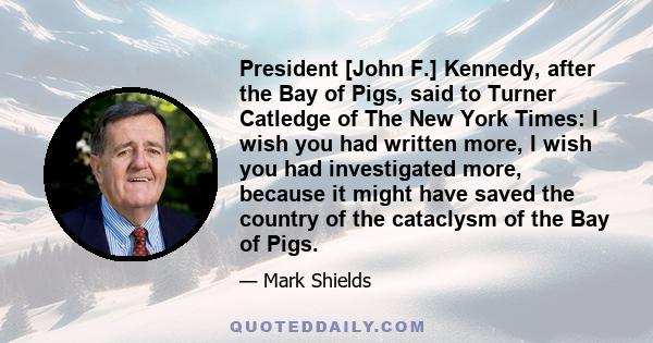 President [John F.] Kennedy, after the Bay of Pigs, said to Turner Catledge of The New York Times: I wish you had written more, I wish you had investigated more, because it might have saved the country of the cataclysm