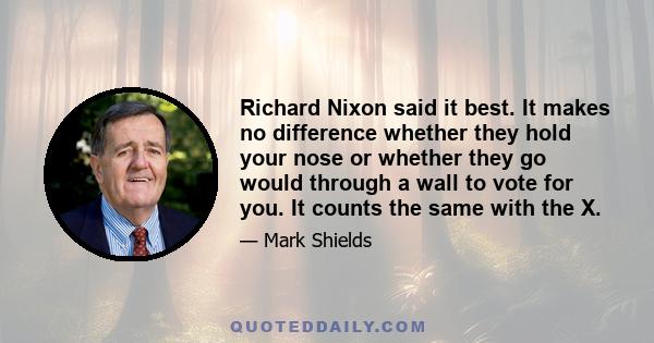 Richard Nixon said it best. It makes no difference whether they hold your nose or whether they go would through a wall to vote for you. It counts the same with the X.