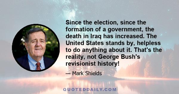 Since the election, since the formation of a government, the death in Iraq has increased. The United States stands by, helpless to do anything about it. That's the reality, not George Bush's revisionist history!