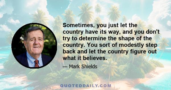 Sometimes, you just let the country have its way, and you don't try to determine the shape of the country. You sort of modestly step back and let the country figure out what it believes.