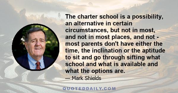 The charter school is a possibility, an alternative in certain circumstances, but not in most, and not in most places, and not - most parents don't have either the time, the inclination or the aptitude to sit and go