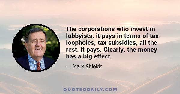 The corporations who invest in lobbyists, it pays in terms of tax loopholes, tax subsidies, all the rest. It pays. Clearly, the money has a big effect.