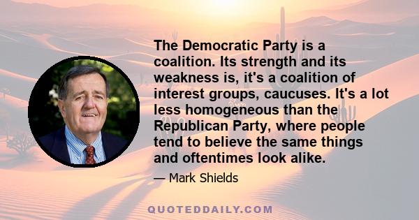 The Democratic Party is a coalition. Its strength and its weakness is, it's a coalition of interest groups, caucuses. It's a lot less homogeneous than the Republican Party, where people tend to believe the same things