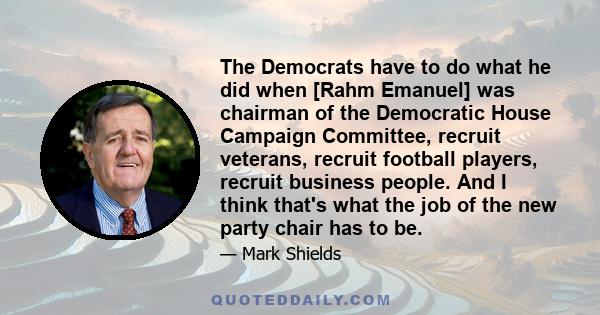 The Democrats have to do what he did when [Rahm Emanuel] was chairman of the Democratic House Campaign Committee, recruit veterans, recruit football players, recruit business people. And I think that's what the job of