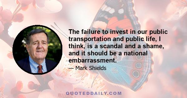 The failure to invest in our public transportation and public life, I think, is a scandal and a shame, and it should be a national embarrassment.