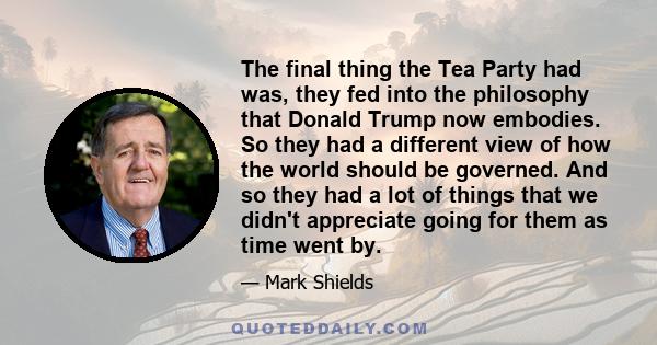 The final thing the Tea Party had was, they fed into the philosophy that Donald Trump now embodies. So they had a different view of how the world should be governed. And so they had a lot of things that we didn't