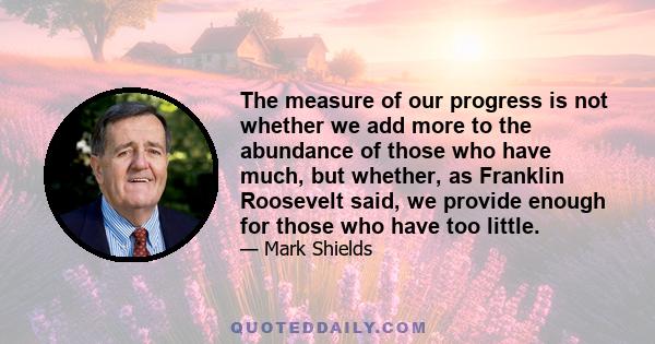 The measure of our progress is not whether we add more to the abundance of those who have much, but whether, as Franklin Roosevelt said, we provide enough for those who have too little.