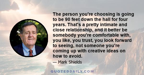 The person you're choosing is going to be 90 feet down the hall for four years. That's a pretty intimate and close relationship, and it better be somebody you're comfortable with, you like, you trust, you look forward