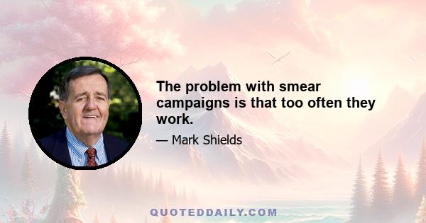 The problem with smear campaigns is that too often they work.