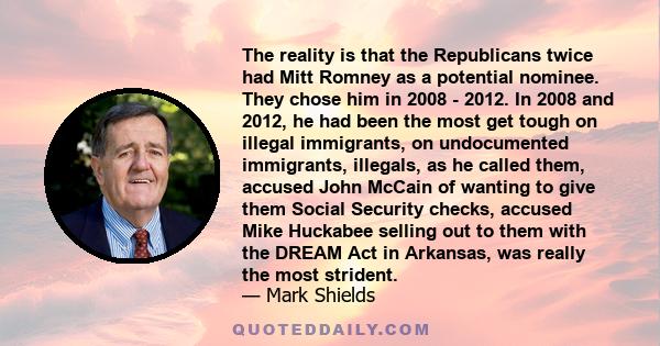 The reality is that the Republicans twice had Mitt Romney as a potential nominee. They chose him in 2008 - 2012. In 2008 and 2012, he had been the most get tough on illegal immigrants, on undocumented immigrants,