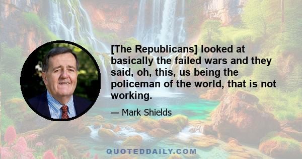 [The Republicans] looked at basically the failed wars and they said, oh, this, us being the policeman of the world, that is not working.