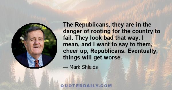 The Republicans, they are in the danger of rooting for the country to fail. They look bad that way, I mean, and I want to say to them, cheer up, Republicans. Eventually, things will get worse.