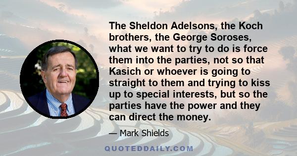 The Sheldon Adelsons, the Koch brothers, the George Soroses, what we want to try to do is force them into the parties, not so that Kasich or whoever is going to straight to them and trying to kiss up to special