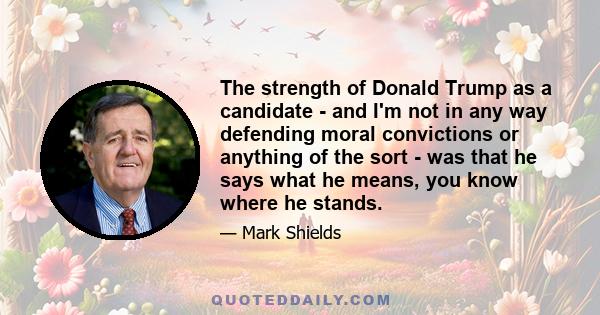 The strength of Donald Trump as a candidate - and I'm not in any way defending moral convictions or anything of the sort - was that he says what he means, you know where he stands.