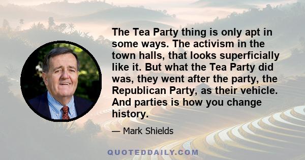 The Tea Party thing is only apt in some ways. The activism in the town halls, that looks superficially like it. But what the Tea Party did was, they went after the party, the Republican Party, as their vehicle. And