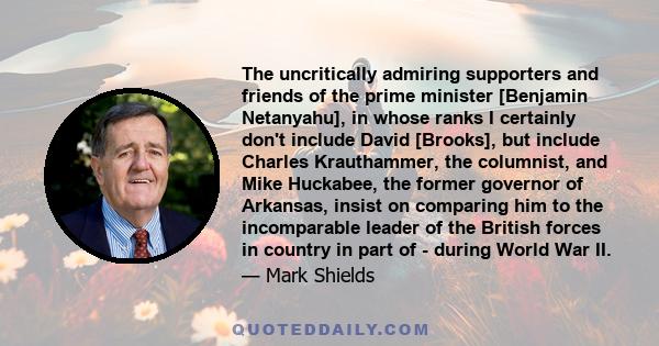 The uncritically admiring supporters and friends of the prime minister [Benjamin Netanyahu], in whose ranks I certainly don't include David [Brooks], but include Charles Krauthammer, the columnist, and Mike Huckabee,