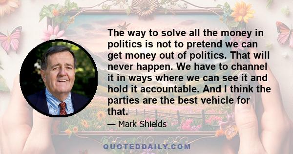 The way to solve all the money in politics is not to pretend we can get money out of politics. That will never happen. We have to channel it in ways where we can see it and hold it accountable. And I think the parties