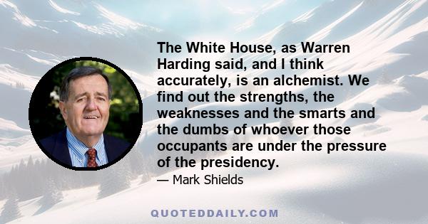 The White House, as Warren Harding said, and I think accurately, is an alchemist. We find out the strengths, the weaknesses and the smarts and the dumbs of whoever those occupants are under the pressure of the