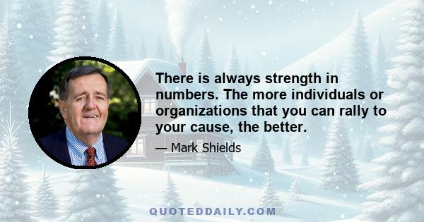 There is always strength in numbers. The more individuals or organizations that you can rally to your cause, the better.