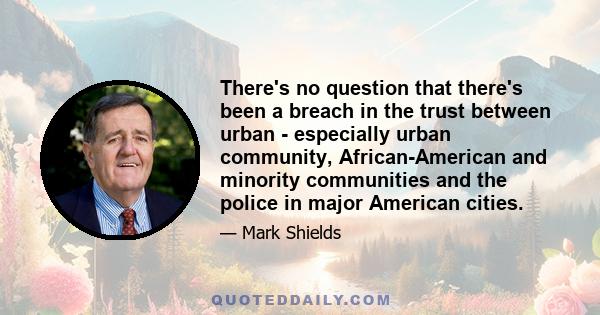 There's no question that there's been a breach in the trust between urban - especially urban community, African-American and minority communities and the police in major American cities.