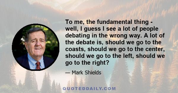 To me, the fundamental thing - well, I guess I see a lot of people debating in the wrong way. A lot of the debate is, should we go to the coasts, should we go to the center, should we go to the left, should we go to the 