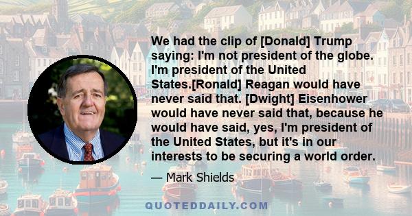 We had the clip of [Donald] Trump saying: I'm not president of the globe. I'm president of the United States.[Ronald] Reagan would have never said that. [Dwight] Eisenhower would have never said that, because he would