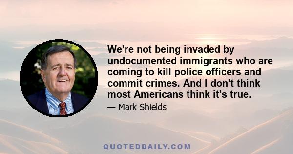 We're not being invaded by undocumented immigrants who are coming to kill police officers and commit crimes. And I don't think most Americans think it's true.