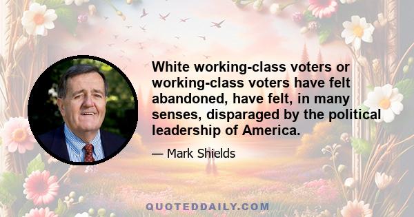 White working-class voters or working-class voters have felt abandoned, have felt, in many senses, disparaged by the political leadership of America.