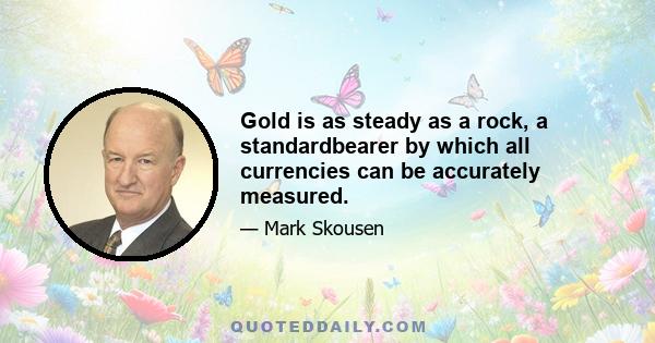 Gold is as steady as a rock, a standardbearer by which all currencies can be accurately measured.