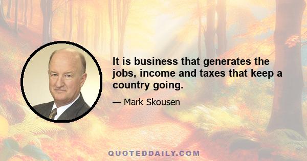 It is business that generates the jobs, income and taxes that keep a country going.