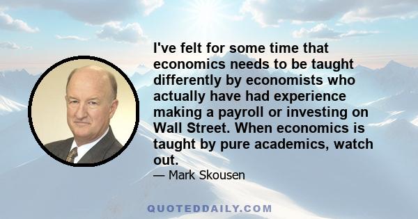 I've felt for some time that economics needs to be taught differently by economists who actually have had experience making a payroll or investing on Wall Street. When economics is taught by pure academics, watch out.