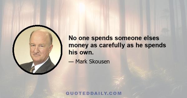 No one spends someone elses money as carefully as he spends his own.