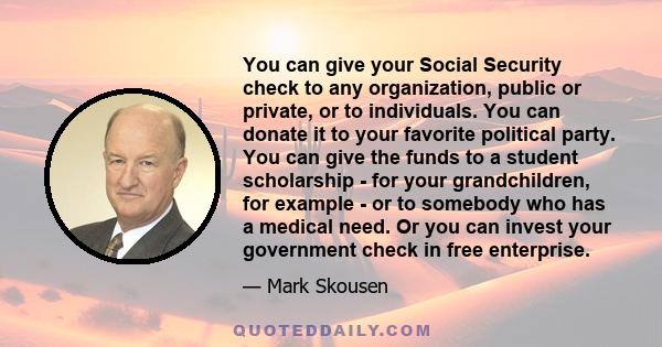 You can give your Social Security check to any organization, public or private, or to individuals. You can donate it to your favorite political party. You can give the funds to a student scholarship - for your